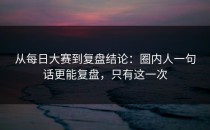 从每日大赛到复盘结论：圈内人一句话更能复盘，只有这一次