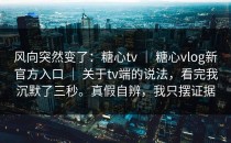 风向突然变了：糖心tv ｜ 糖心vlog新官方入口 ｜ 关于tv端的说法，看完我沉默了三秒。真假自辨，我只摆证据