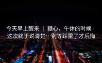 今天早上醒来 ｜ 糖心，午休的时候 - 这次终于说清楚…别等踩雷了才后悔
