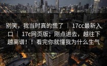 别笑，我当时真的慌了 ｜ 17cc最新入口 ｜ 17c网页版；刚点进去，越往下越离谱！！看完你就懂我为什么生气
