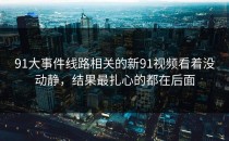 91大事件线路相关的新91视频看着没动静，结果最扎心的都在后面