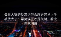 每日大赛的反常识但合理更容易上手被放大了：常见误区才是关键，看完你就明白