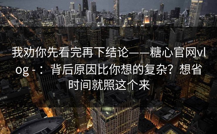 我劝你先看完再下结论——糖心官网vlog - ：背后原因比你想的复杂？想省时间就照这个来  第1张