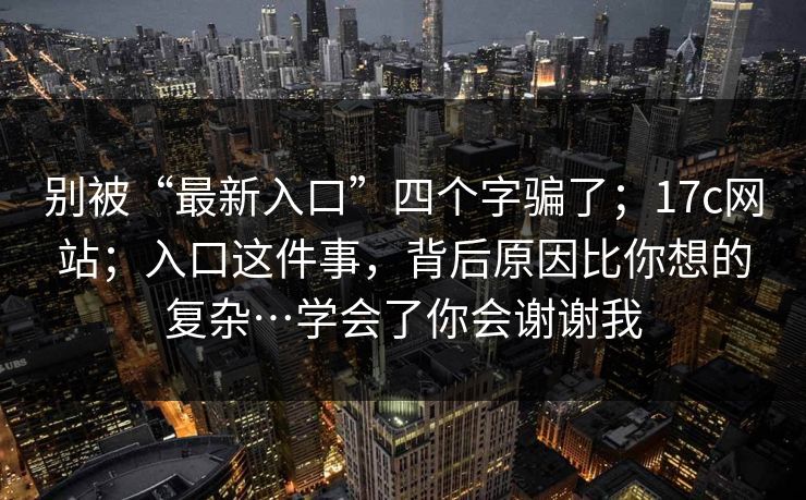 别被“最新入口”四个字骗了;17c网站;入口这件事,背后原因比你想的复杂…学会了你会谢谢我 第1张 别被“最新入口”四个字骗了;17c网站;入口这件事,背后原因比你想的复杂…学会了你会谢谢我 第1张