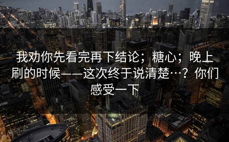 我劝你先看完再下结论；糖心；晚上刷的时候——这次终于说清楚…？你们感受一下  第1张