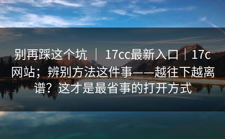 别再踩这个坑 ｜ 17cc最新入口｜17c网站；辨别方法这件事——越往下越离谱？这才是最省事的打开方式  第1张