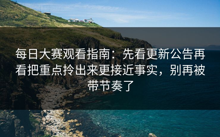 每日大赛观看指南：先看更新公告再看把重点拎出来更接近事实，别再被带节奏了  第1张