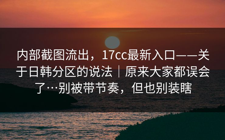内部截图流出，17cc最新入口——关于日韩分区的说法｜原来大家都误会了…别被带节奏，但也别装瞎  第1张