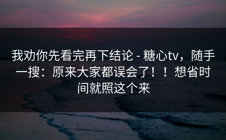 我劝你先看完再下结论 - 糖心tv，随手一搜：原来大家都误会了！！想省时间就照这个来  第1张