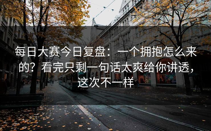 每日大赛今日复盘：一个拥抱怎么来的？看完只剩一句话太爽给你讲透，这次不一样  第1张