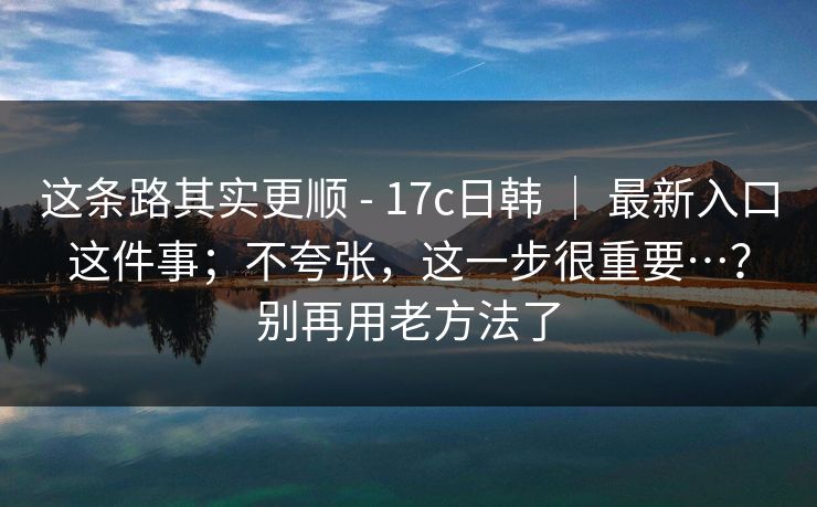 这条路其实更顺 - 17c日韩 | 最新入口这件事;不夸张,这一步很重要…?别再用老方法了 第1张 这条路其实更顺 - 17c日韩 | 最新入口这件事;不夸张,这一步很重要…?别再用老方法了 第1张
