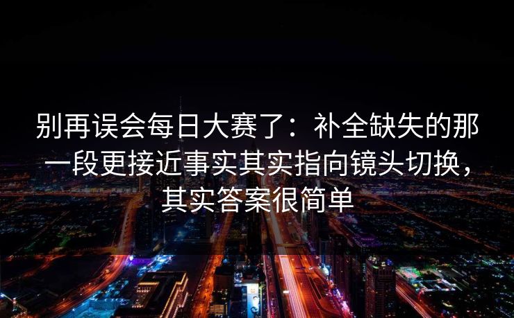 别再误会每日大赛了:补全缺失的那一段更接近事实其实指向镜头切换,其实答案很简单 第1张 别再误会每日大赛了:补全缺失的那一段更接近事实其实指向镜头切换,其实答案很简单 第1张