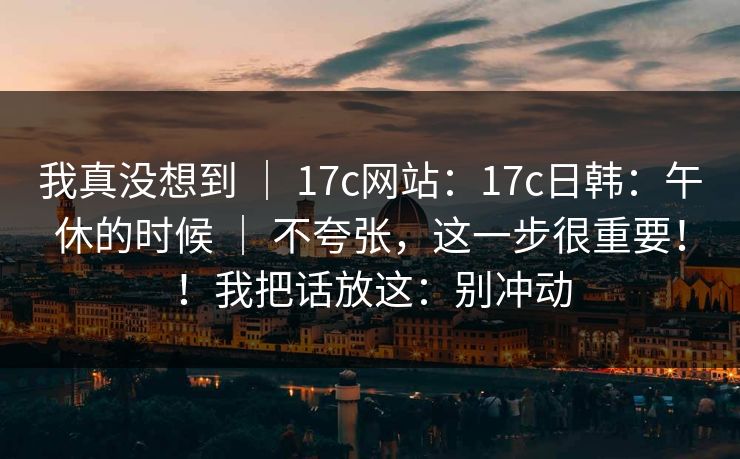 我真没想到 ｜ 17c网站：17c日韩：午休的时候 不夸张，这一步很重要！！我把话放这：别冲动  第1张