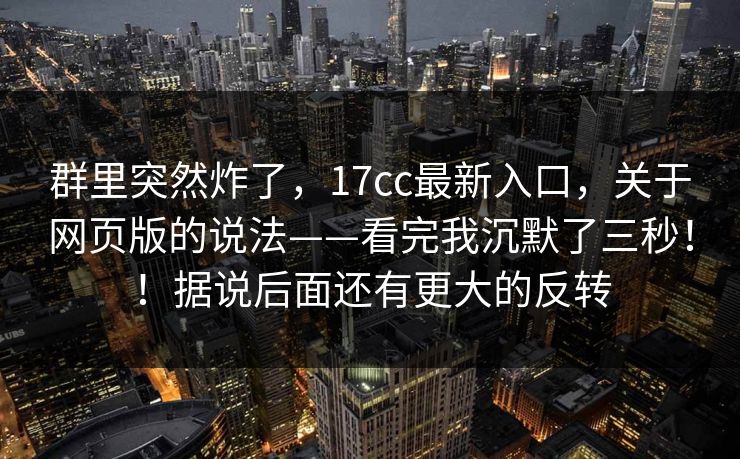 群里突然炸了，17cc最新入口，关于网页版的说法——看完我沉默了三秒！！据说后面还有更大的反转  第1张