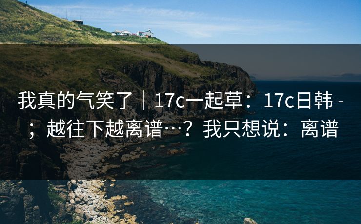 我真的气笑了|17c一起草:17c日韩 - ;越往下越离谱…?我只想说:离谱 第1张 我真的气笑了|17c一起草:17c日韩 - ;越往下越离谱…?我只想说:离谱 第1张