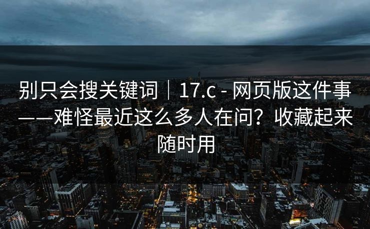 别只会搜关键词|17.c - 网页版这件事——难怪最近这么多人在问?收藏起来随时用 第1张 别只会搜关键词|17.c - 网页版这件事——难怪最近这么多人在问?收藏起来随时用 第1张