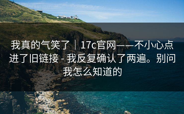 我真的气笑了｜17c官网——不小心点进了旧链接 - 我反复确认了两遍。别问我怎么知道的  第1张