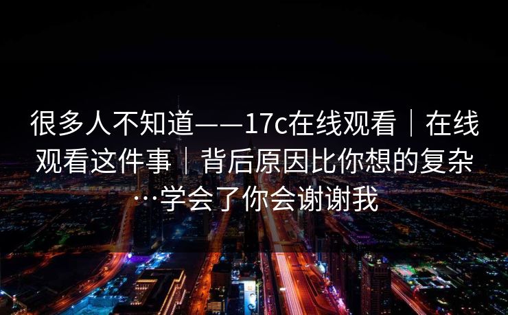 很多人不知道——17c在线观看|在线观看这件事|背后原因比你想的复杂…学会了你会谢谢我 第1张 很多人不知道——17c在线观看|在线观看这件事|背后原因比你想的复杂…学会了你会谢谢我 第1张