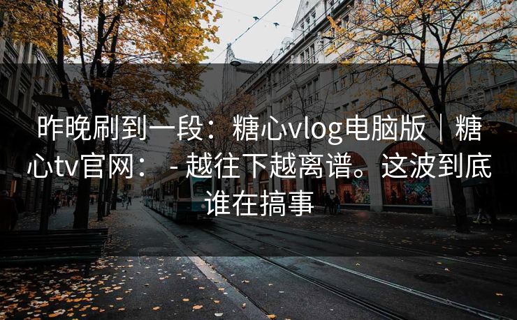 昨晚刷到一段:糖心vlog电脑版|糖心tv官网: - 越往下越离谱。这波到底谁在搞事 第1张 昨晚刷到一段:糖心vlog电脑版|糖心tv官网: - 越往下越离谱。这波到底谁在搞事 第1张