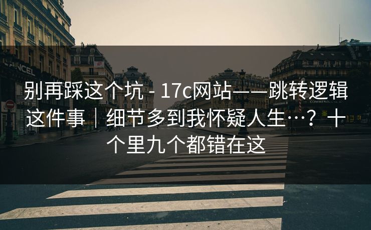 别再踩这个坑 - 17c网站——跳转逻辑这件事｜细节多到我怀疑人生…？十个里九个都错在这  第1张