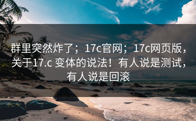 群里突然炸了；17c官网；17c网页版，关于17.c 变体的说法！有人说是测试，有人说是回滚  第1张