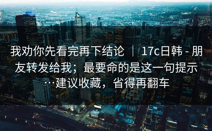 我劝你先看完再下结论 | 17c日韩 - 朋友转发给我;最要命的是这一句提示…建议收藏,省得再翻车 第1张 我劝你先看完再下结论 | 17c日韩 - 朋友转发给我;最要命的是这一句提示…建议收藏,省得再翻车 第1张