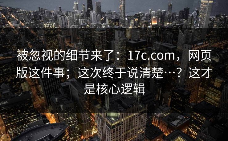 被忽视的细节来了:17c.com,网页版这件事;这次终于说清楚…?这才是核心逻辑 第1张 被忽视的细节来了:17c.com,网页版这件事;这次终于说清楚…?这才是核心逻辑 第1张