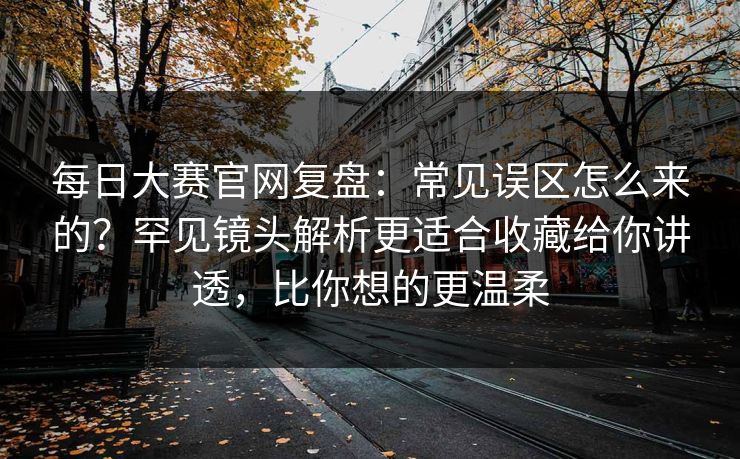 每日大赛官网复盘：常见误区怎么来的？罕见镜头解析更适合收藏给你讲透，比你想的更温柔  第1张