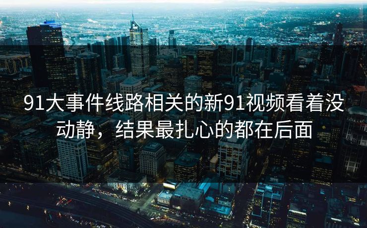 91大事件线路相关的新91视频看着没动静，结果最扎心的都在后面  第1张