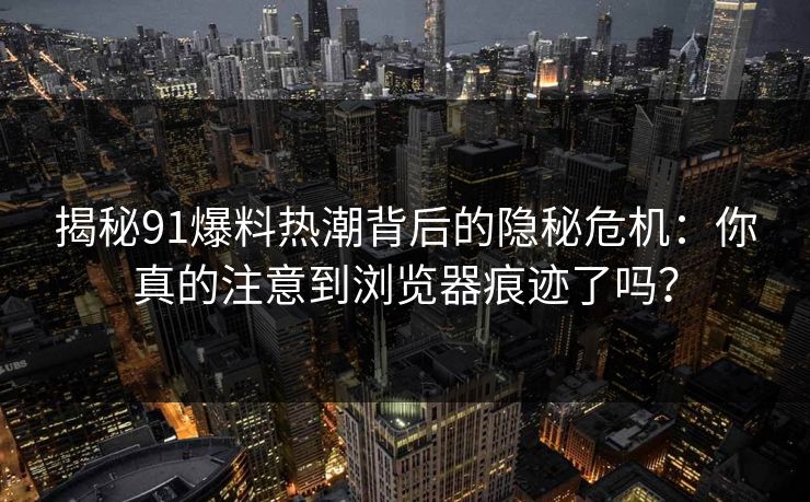 揭秘91爆料热潮背后的隐秘危机:你真的注意到浏览器痕迹了吗? 第1张 揭秘91爆料热潮背后的隐秘危机:你真的注意到浏览器痕迹了吗? 第1张